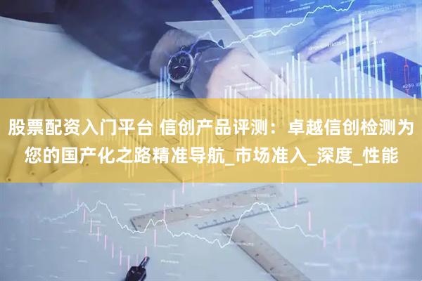 股票配资入门平台 信创产品评测：卓越信创检测为您的国产化之路精准导航_市场准入_深度_性能