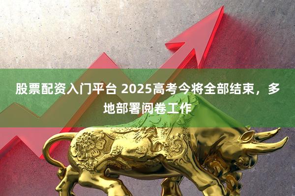 股票配资入门平台 2025高考今将全部结束，多地部署阅卷工作