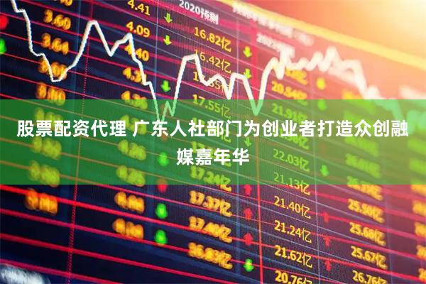股票配资代理 广东人社部门为创业者打造众创融媒嘉年华