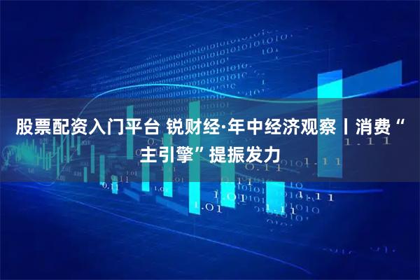股票配资入门平台 锐财经·年中经济观察丨消费“主引擎”提振发力