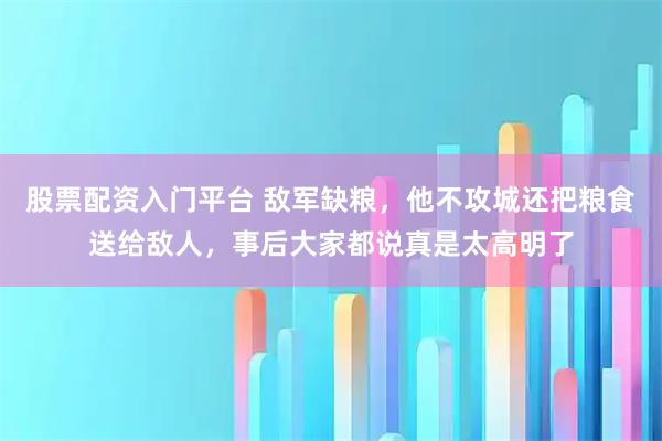 股票配资入门平台 敌军缺粮，他不攻城还把粮食送给敌人，事后大家都说真是太高明了
