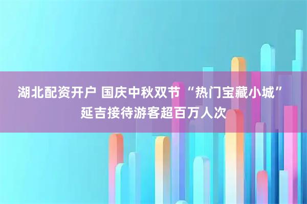 湖北配资开户 国庆中秋双节 “热门宝藏小城” 延吉接待游客超百万人次