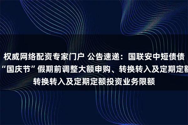 权威网络配资专家门户 公告速递：国联安中短债债券基金2025年“国庆节”假期前调整大额申购、转换转入及定期定额投资业务限额