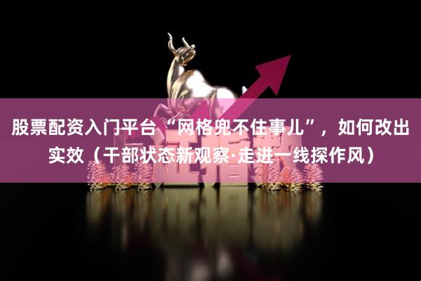 股票配资入门平台 “网格兜不住事儿”，如何改出实效（干部状态新观察·走进一线探作风）
