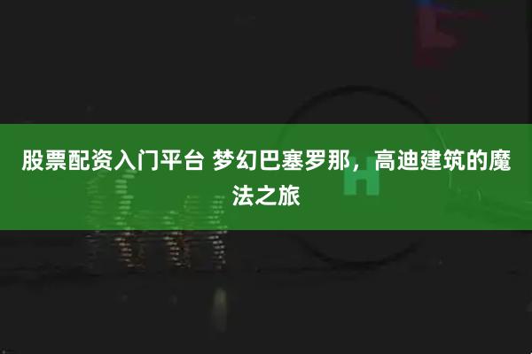 股票配资入门平台 梦幻巴塞罗那，高迪建筑的魔法之旅