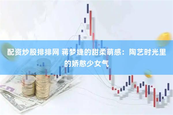 配资炒股排排网 蒋梦婕的甜柔萌感：陶艺时光里的娇憨少女气