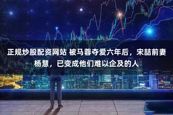 正规炒股配资网站 被马蓉夺爱六年后，宋喆前妻杨慧，已变成他们难以企及的人