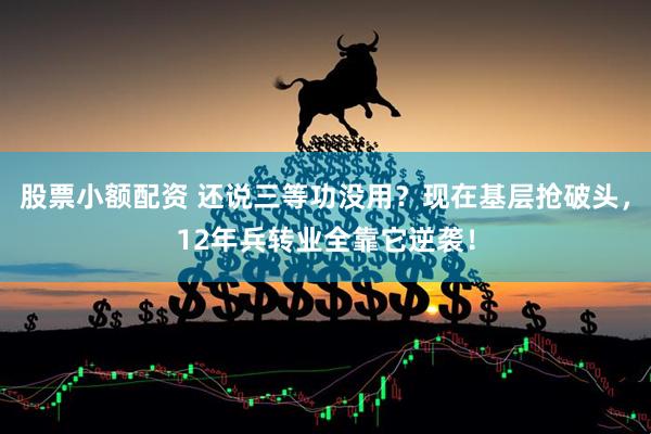 股票小额配资 还说三等功没用？现在基层抢破头，12年兵转业全靠它逆袭！