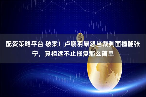 配资策略平台 破案！卢鹏羽暴怒当裁判面撞翻张宁，真相远不止报复那么简单