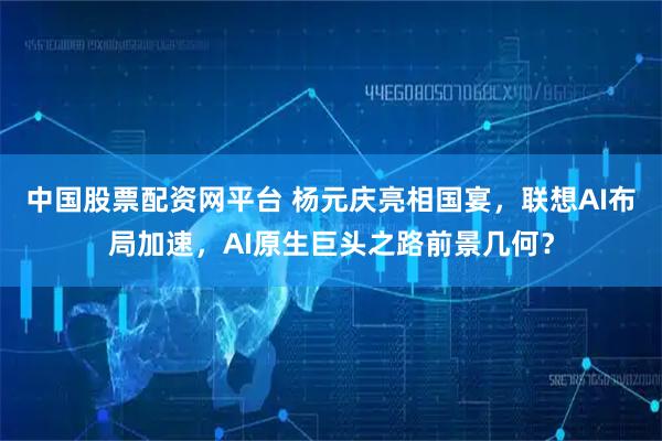 中国股票配资网平台 杨元庆亮相国宴，联想AI布局加速，AI原生巨头之路前景几何？