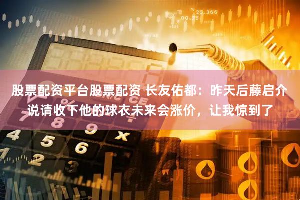 股票配资平台股票配资 长友佑都：昨天后藤启介说请收下他的球衣未来会涨价，让我惊到了