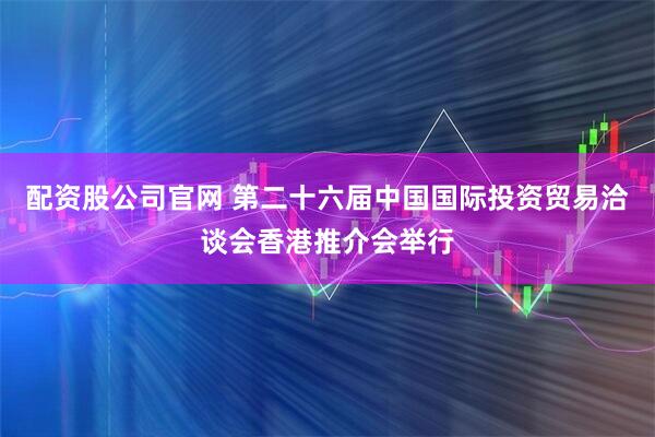 配资股公司官网 第二十六届中国国际投资贸易洽谈会香港推介会举行